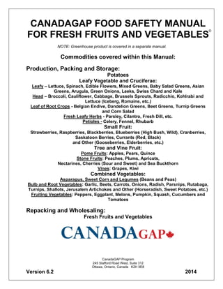 CANADAGAP FOOD SAFETY MANUAL
FOR FRESH FRUITS AND VEGETABLES
NOTE: Greenhouse product is covered in a separate manual.
Commodities covered within this Manual:
Production, Packing and Storage:
Potatoes
Leafy Vegetable and Cruciferae:
Leafy – Lettuce, Spinach, Edible Flowers, Mixed Greens, Baby Salad Greens, Asian
Greens, Arugula, Green Onions, Leeks, Swiss Chard and Kale
Head – Broccoli, Cauliflower, Cabbage, Brussels Sprouts, Radicchio, Kohlrabi and
Lettuce (Iceberg, Romaine, etc.)
Leaf of Root Crops - Belgian Endive, Dandelion Greens, Beet Greens, Turnip Greens
and Corn Salad
Fresh Leafy Herbs - Parsley, Cilantro, Fresh Dill, etc.
Petioles - Celery, Fennel, Rhubarb
Small Fruit:
Strawberries, Raspberries, Blackberries, Blueberries (High Bush, Wild), Cranberries,
Saskatoon Berries, Currants (Red, Black)
and Other (Gooseberries, Elderberries, etc.)
Tree and Vine Fruit:
Pome Fruits: Apples, Pears, Quince
Stone Fruits: Peaches, Plums, Apricots,
Nectarines, Cherries (Sour and Sweet) and Sea Buckthorn
Vines: Grapes, Kiwi
Combined Vegetables:
Asparagus, Sweet Corn and Legumes (Beans and Peas)
Bulb and Root Vegetables: Garlic, Beets, Carrots, Onions, Radish, Parsnips, Rutabaga,
Turnips, Shallots, Jerusalem Artichokes and Other (Horseradish, Sweet Potatoes, etc.)
Fruiting Vegetables: Peppers, Eggplant, Melons, Pumpkin, Squash, Cucumbers and
Tomatoes
Repacking and Wholesaling:
Fresh Fruits and Vegetables
CanadaGAP Program
245 Stafford Road West, Suite 312
Ottawa, Ontario, Canada K2H 9E8
Version 6.2 2014
©
 
