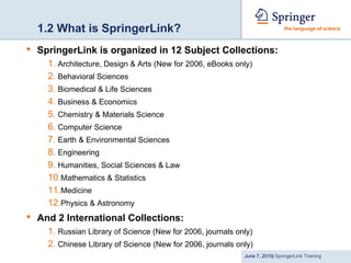 1.2 What is SpringerLink?
•   SpringerLink is organized in 12 Subject Collections:
      1. Architecture, Design & Arts (New for 2006, eBooks only)
      2. Behavioral Sciences
      3. Biomedical & Life Sciences
      4. Business & Economics
      5. Chemistry & Materials Science
      6. Computer Science
      7. Earth & Environmental Sciences
      8. Engineering
      9. Humanities, Social Sciences & Law
      10.Mathematics & Statistics
      11.Medicine
      12.Physics & Astronomy
•   And 2 International Collections:
      1. Russian Library of Science (New for 2006, journals only)
      2. Chinese Library of Science (New for 2006, journals only)
                                                              June 7, 2010| SpringerLink Training
 