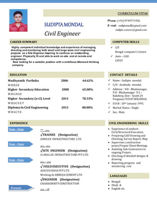 CURRICULUM VITAE
SUDIPTAMONDAL
Civil Engineer
Phone :(+91) 9749771956
E-mail : sudiptamaill@gmail.com/
sudipta.careers@gmail.com
CAREER SUMMARY
Highly competent individual knowledge and experience of managing,
directing and monitoring both small and large scale civil engineering
projects as a Site Engineer.Aspiring to continue an outstanding
engineer. Physically fit and able to work on-site and at remote and
competence.
Now looking for a suitable position with a ambitious &forward thinking
company.
COMPUTER SKILLS
 CIT
Bengal computer’s Centre
 Auto – CAD
CIPET
EDUCATION
Madhyamik Pariksha 2006 64.62%
W.B.B.S.E
Higher Secondary Education 2008 65.00%
W.B.C.H.S.E
Higher Secondary (x+2) Level 2011 78.33%
W.B.S.C.V.E.T
Diploma In Civil Engineering 2013 80.00%
W.B.S.C.T.E
CONTACT DETAILS
 Name : Sudipta mondal.
 C/O : Arabinda mondal.
 Address : Vill - Bhubannagar,
P.O- Bhubannagar P.S –
Kakdwip, Dist – South 24
Parganas,743347,WB,INDIA.
 D.O.B : 18TH January 1991.
 Marital Status : Single
 Sex : Male
EXPERIENCE CIVIL ENGINEERING SKILLS
 Experience of onshore
Civil/Structural Execution.
 Preparing CAD Drawing and
Checking, Survey Report, Map
 Supervises construction
projct,Prepair Client Meetings
 Assisting Sub-Contractors to
ongoing Project.
 Checking of detailed designs &
drawing
 Reporting progress and
monitoring cost
LANGUAGES
 Bengali
 Hindi &
 English etc
**** - 2013
√TRAINEE (Designation)
SIMPLEX INFRASTRUCTURE LTD.
2013 - 2014
√SITE ENGINEER (Designation)
S.I.MALLIK INFRASTRUCTURE PVT LTD.
2014 – 2015
√ FIELD EXECUTIVE (Designation)
ADECCOINDIAPVT LTD
Working At AMBUJA CEMENTLTD
√ENGINEER (Designation)
CHAKRABORTYCONSTRUCTION
2015 –till
Date – Date
ent
Date – Date
Date – Date
Present
 