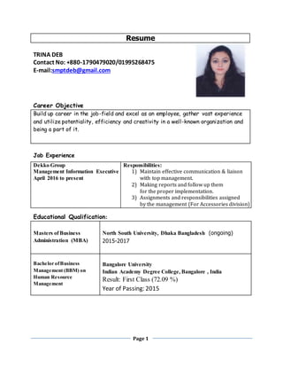 Page 1
Resume
TRINA DEB
Contact No: +880-1790479020/01995268475
E-mail:smptdeb@gmail.com
Career Objective
Build up career in the job-field and excel as an employee, gather vast experience
and utilize potentiality, efficiency and creativity in a well-known organization and
being a part of it.
Job Experience
Educational Qualification:
Masters of Business
Administration (MBA)
North South University, Dhaka Bangladesh (ongoing)
2015-2017
Bachelor ofBusiness
Management (BBM) on
Human Resource
Management
Bangalore University
Indian Academy Degree College, Bangalore , India
Result: First Class (72.09 %)
Year of Passing: 2015
Dekko Group
Management Information Executive
April 2016 to present
Responsibilities:
1) Maintain effective communication & liaison
with top management.
2) Making reports and follow up them
for the proper implementation.
3) Assignments and responsibilities assigned
by the management (For Accessories division)
 