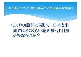 UXとは何か？／UXは必要か？／関係者の説得方法




UXやUI設計に関して、日本と米
 国ではどのくらい認知度・注目度
 が異なるのか？
 