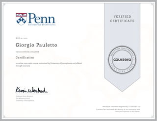 MAY 19, 2013
Giorgio Pauletto
Gamification
an online non-credit course authorized by University of Pennsylvania and offered
through Coursera
has successfully completed
Professor Kevin Werbach
The Wharton School
University of Pennsylvania
Verify at coursera.org/verify/ Z7SX32B235
Coursera has confirmed the identity of this individual and
their participation in the course.
 