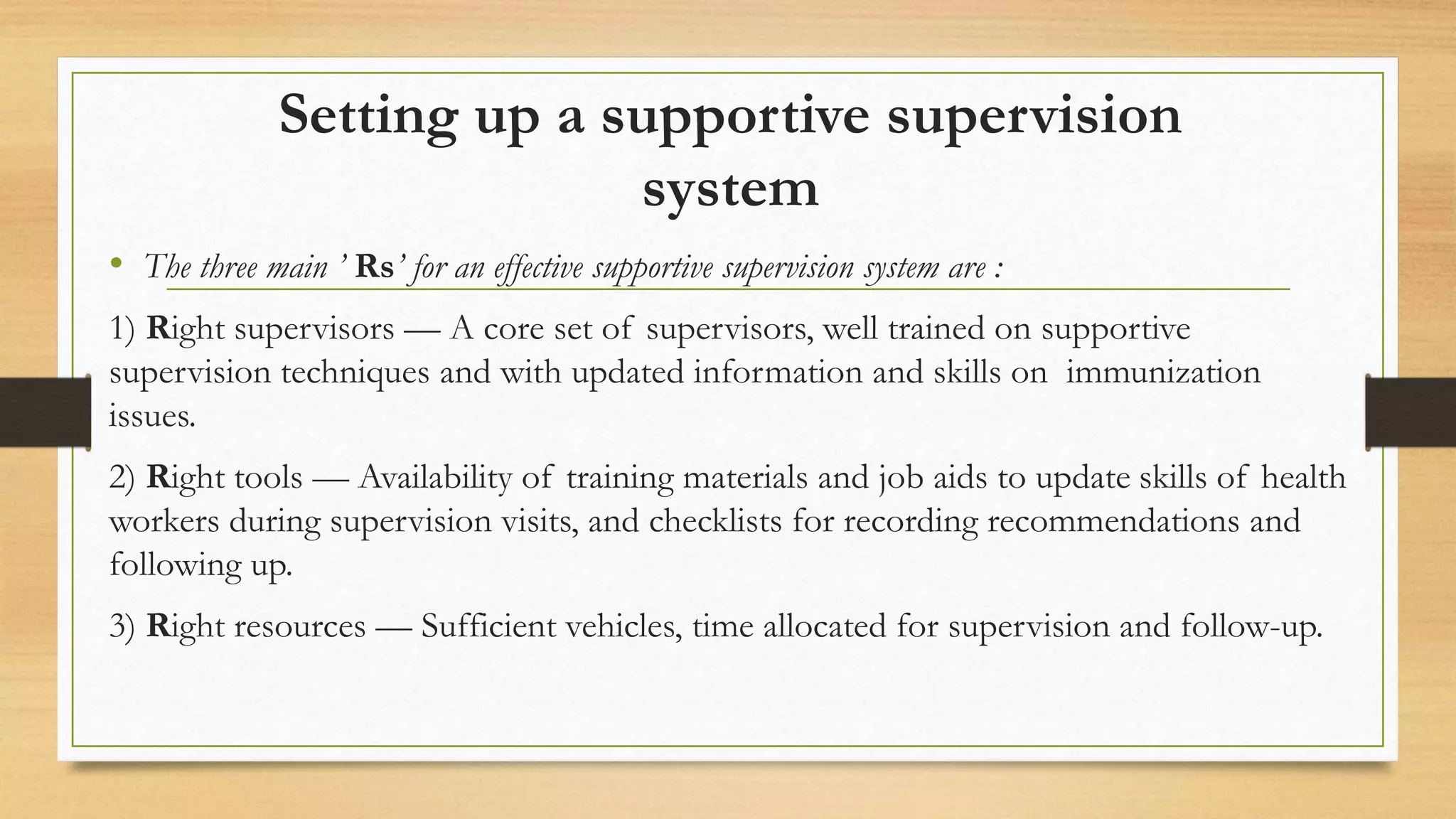 Setting up a supportive supervision
system
• The three main ’ Rs’ for an effective supportive supervision system are :
1) Right supervisors — A core set of supervisors, well trained on supportive
supervision techniques and with updated information and skills on immunization
issues.
2) Right tools — Availability of training materials and job aids to update skills of health
workers during supervision visits, and checklists for recording recommendations and
following up.
3) Right resources — Sufficient vehicles, time allocated for supervision and follow-up.
 