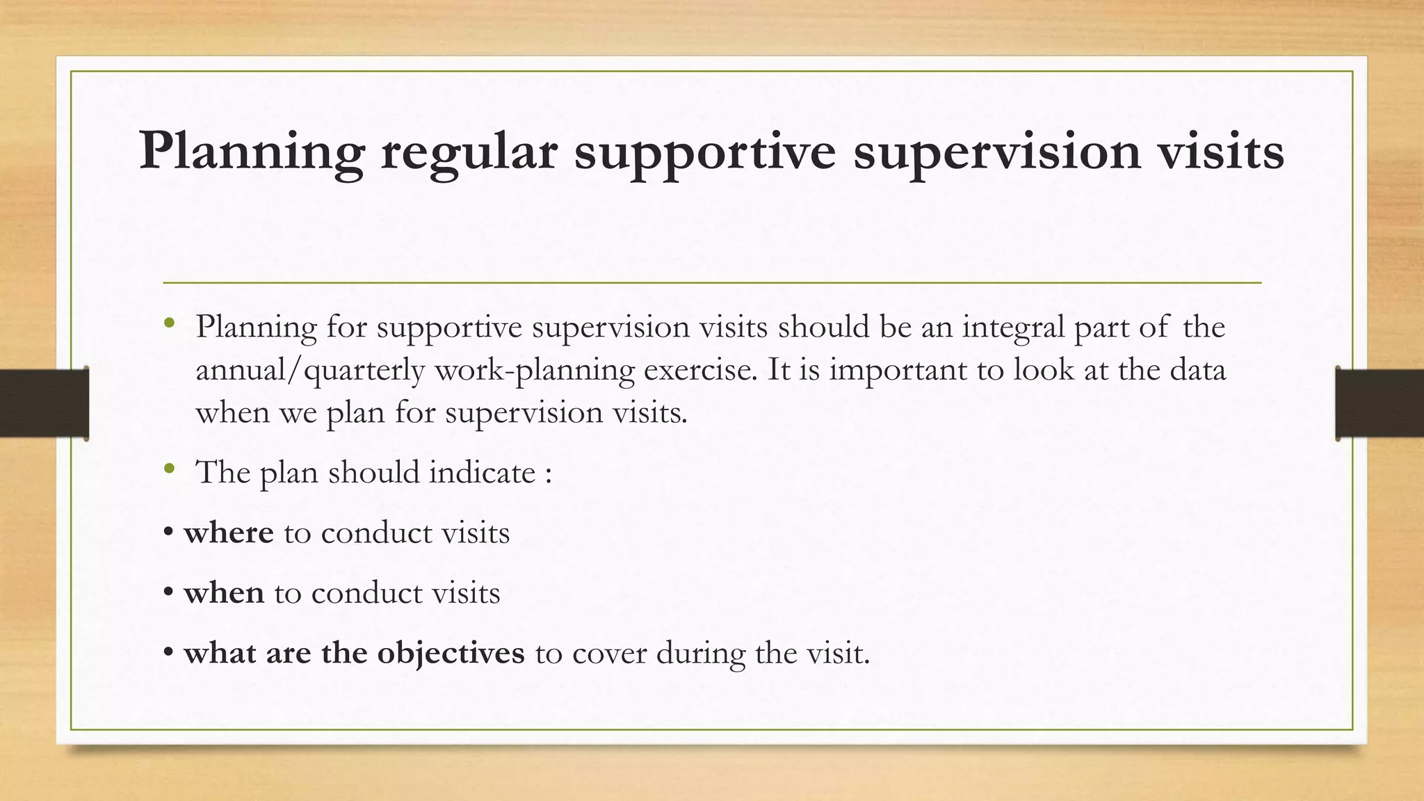 Planning regular supportive supervision visits
• Planning for supportive supervision visits should be an integral part of the
annual/quarterly work-planning exercise. It is important to look at the data
when we plan for supervision visits.
• The plan should indicate :
• where to conduct visits
• when to conduct visits
• what are the objectives to cover during the visit.
 
