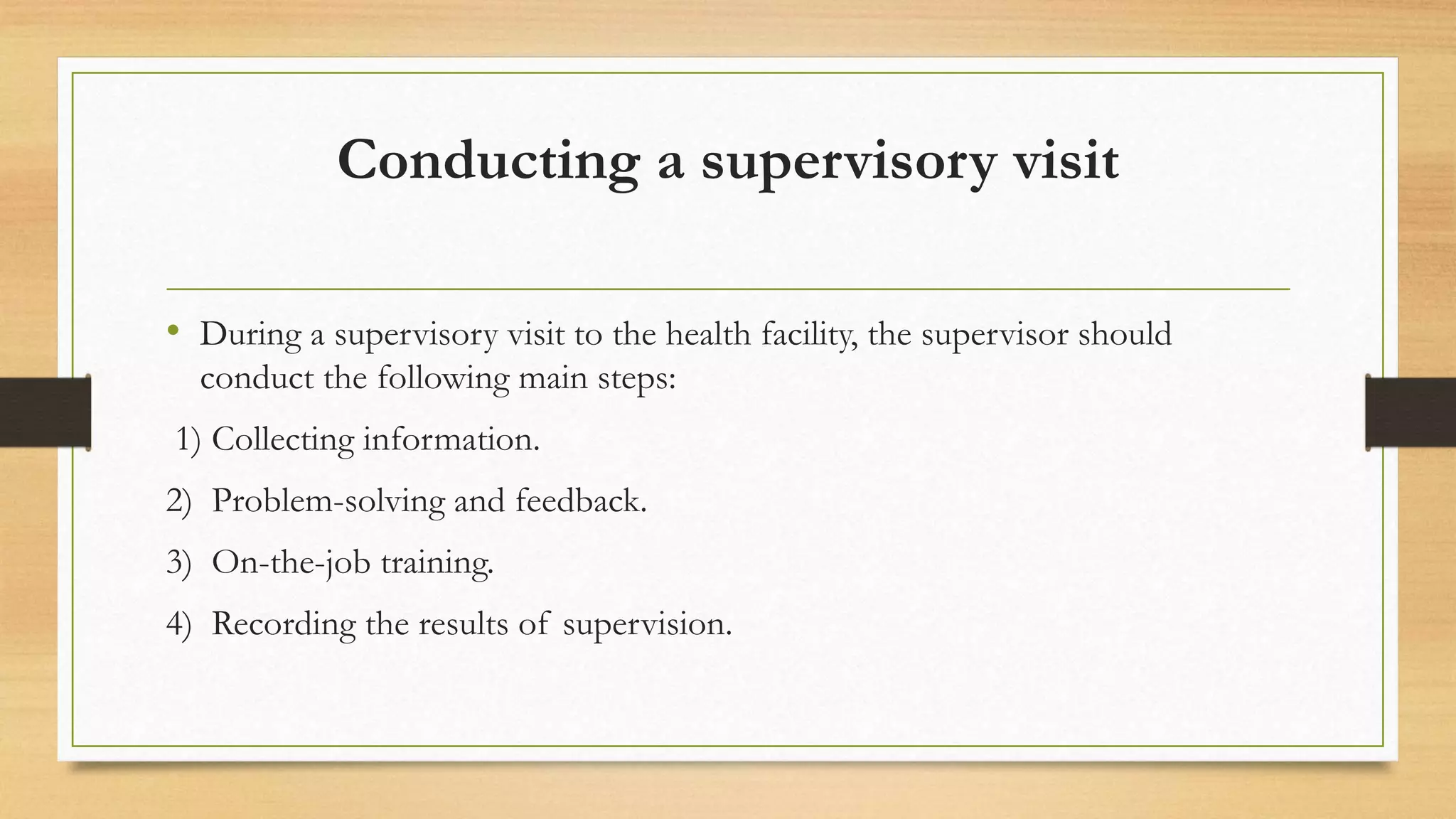 Conducting a supervisory visit
• During a supervisory visit to the health facility, the supervisor should
conduct the following main steps:
1) Collecting information.
2) Problem-solving and feedback.
3) On-the-job training.
4) Recording the results of supervision.
 