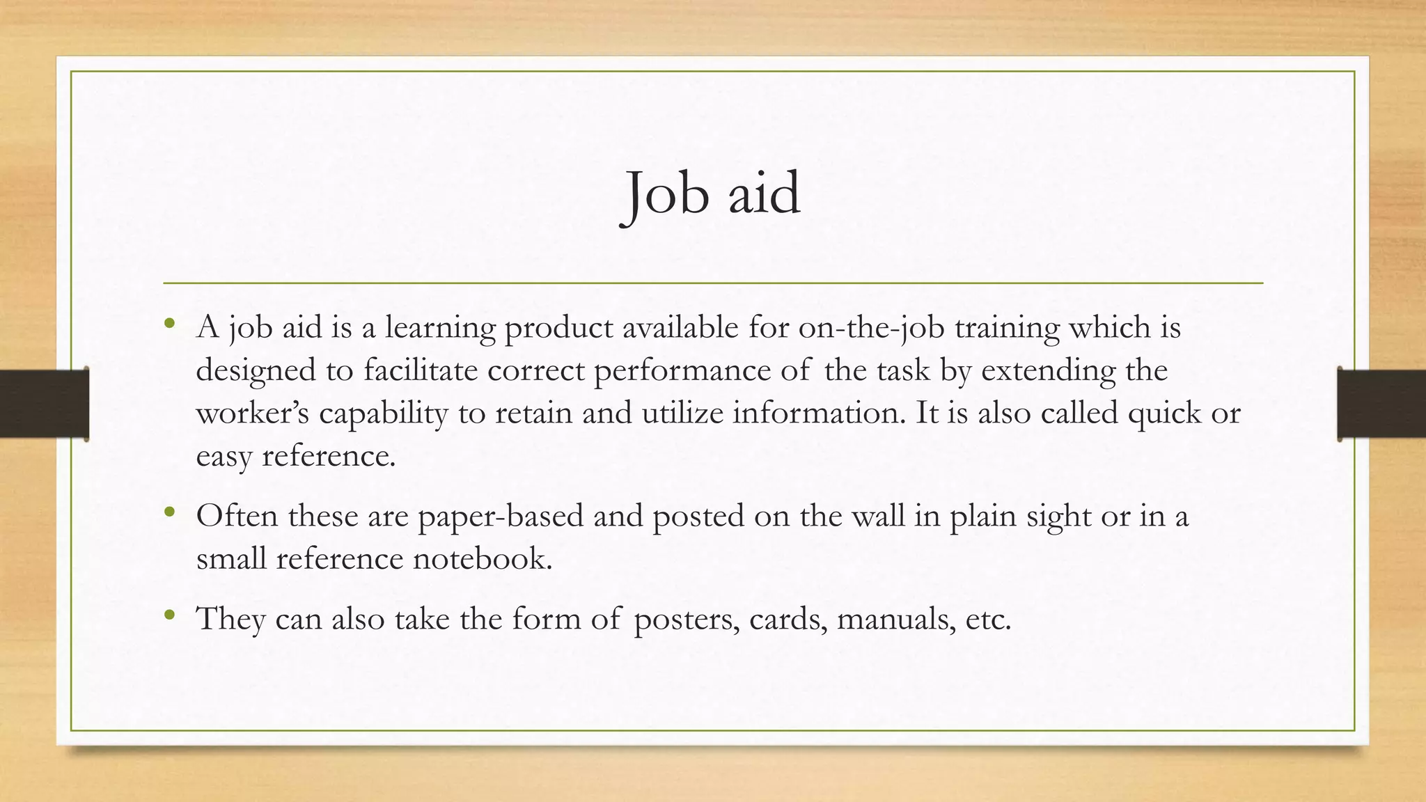 Job aid
• A job aid is a learning product available for on-the-job training which is
designed to facilitate correct performance of the task by extending the
worker’s capability to retain and utilize information. It is also called quick or
easy reference.
• Often these are paper-based and posted on the wall in plain sight or in a
small reference notebook.
• They can also take the form of posters, cards, manuals, etc.
 