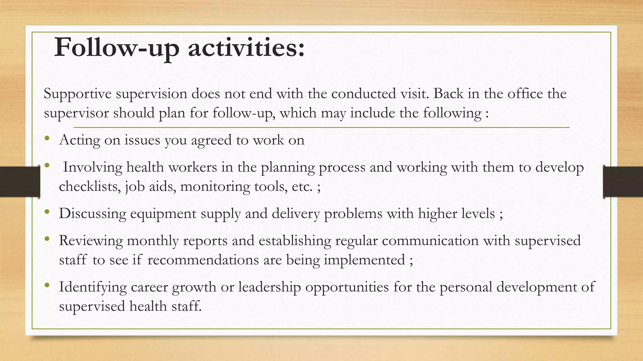 Follow-up activities:
Supportive supervision does not end with the conducted visit. Back in the office the
supervisor should plan for follow-up, which may include the following :
• Acting on issues you agreed to work on
• Involving health workers in the planning process and working with them to develop
checklists, job aids, monitoring tools, etc. ;
• Discussing equipment supply and delivery problems with higher levels ;
• Reviewing monthly reports and establishing regular communication with supervised
staff to see if recommendations are being implemented ;
• Identifying career growth or leadership opportunities for the personal development of
supervised health staff.
 