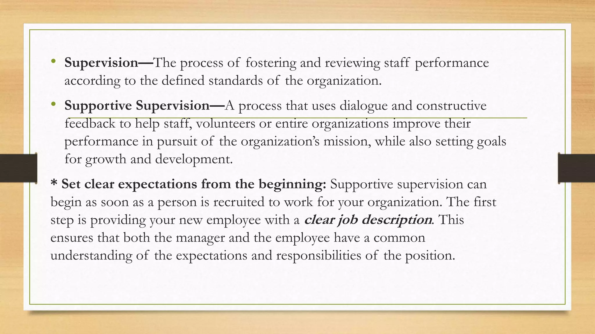• Supervision—The process of fostering and reviewing staff performance
according to the defined standards of the organization.
• Supportive Supervision—A process that uses dialogue and constructive
feedback to help staff, volunteers or entire organizations improve their
performance in pursuit of the organization’s mission, while also setting goals
for growth and development.
* Set clear expectations from the beginning: Supportive supervision can
begin as soon as a person is recruited to work for your organization. The first
step is providing your new employee with a clear job description. This
ensures that both the manager and the employee have a common
understanding of the expectations and responsibilities of the position.
 