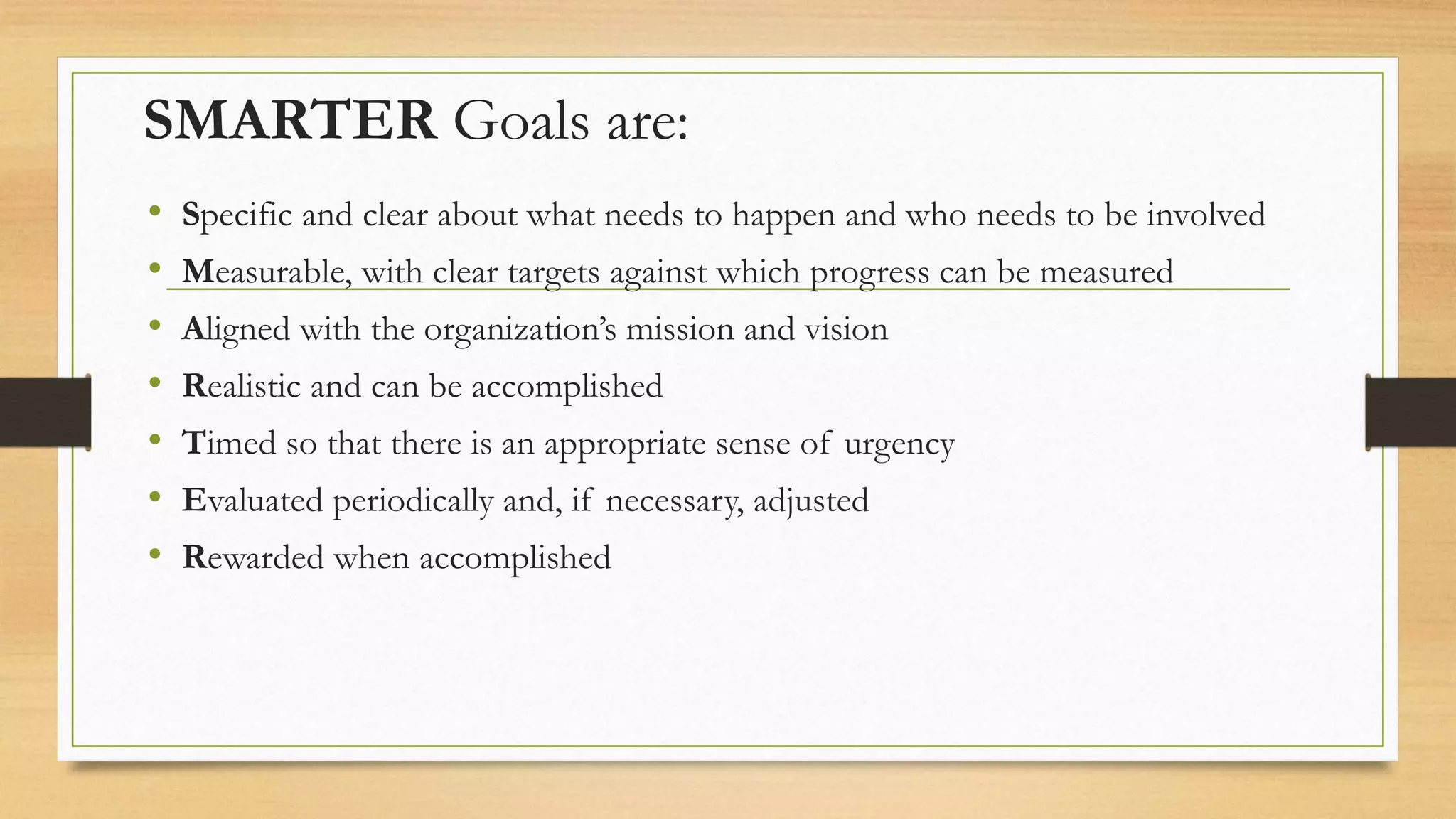 SMARTER Goals are:
• Specific and clear about what needs to happen and who needs to be involved
• Measurable, with clear targets against which progress can be measured
• Aligned with the organization’s mission and vision
• Realistic and can be accomplished
• Timed so that there is an appropriate sense of urgency
• Evaluated periodically and, if necessary, adjusted
• Rewarded when accomplished
 