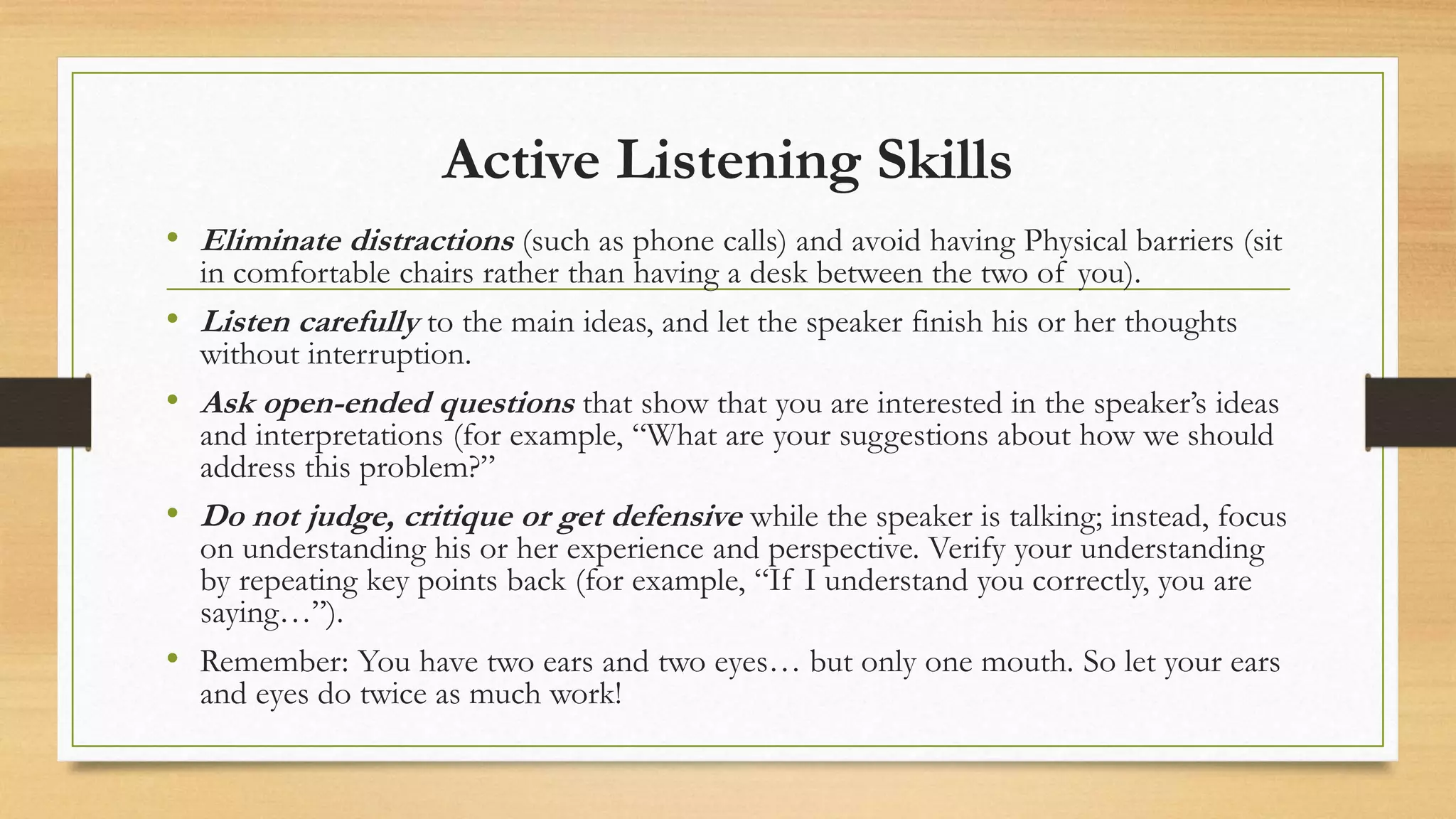Active Listening Skills
• Eliminate distractions (such as phone calls) and avoid having Physical barriers (sit
in comfortable chairs rather than having a desk between the two of you).
• Listen carefully to the main ideas, and let the speaker finish his or her thoughts
without interruption.
• Ask open-ended questions that show that you are interested in the speaker’s ideas
and interpretations (for example, “What are your suggestions about how we should
address this problem?”
• Do not judge, critique or get defensive while the speaker is talking; instead, focus
on understanding his or her experience and perspective. Verify your understanding
by repeating key points back (for example, “If I understand you correctly, you are
saying…”).
• Remember: You have two ears and two eyes… but only one mouth. So let your ears
and eyes do twice as much work!
 