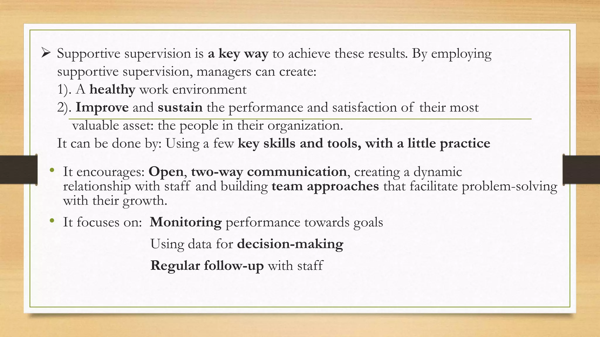  Supportive supervision is a key way to achieve these results. By employing
supportive supervision, managers can create:
1). A healthy work environment
2). Improve and sustain the performance and satisfaction of their most
valuable asset: the people in their organization.
It can be done by: Using a few key skills and tools, with a little practice
• It encourages: Open, two-way communication, creating a dynamic
relationship with staff and building team approaches that facilitate problem-solving
with their growth.
• It focuses on: Monitoring performance towards goals
Using data for decision-making
Regular follow-up with staff
 