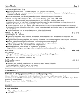 Amber Morales Page 2
Home Serving Specialist II (2011)
 Organized a portfolio of over 15 files and scheduling calls weekly for each customer
 Maintained a high level of customer service by being proactive in communication with customers, including banking center
associates, realtors, and attorneys
 Gathered, analyzed and filed the appropriate documentation to assist with the modification process
Customer Advocacy and Collections (CAAC) & Associates Bringing Spirit Team (2010 - 2011)
 Handled and communicated with third party representatives such as attorneys, non-profit and for profit
 Handled over 60 calls on a daily basis providing customers financial advisory and maintained an excellent customer service
 Maintained a balanced scorecard to perform highly within the other sights
 Assisted customers in saving their property by providing options and possible qualifications per investor and state guidelines
 Organized events and activities for a staff of over 250 and produced ideas and subjections to benefit the department and the staff
to keep spirit up
 Assisted management with any and all tasks necessary to benefit the department
ABBS Services (Roofing) 2005 – 2012
Office Manager/CEO Assistant
 Managed accounting and invoice functions for a company of 10 employees, as well as other financial management and
administration duties
 Responsible for negotiating, completing, and submitting all contracts with insurance companies, contractors, and homeowners
 Oversaw all human resources activities including Payroll, employee relations, and benefits
 Responsible for invoicing billing, accounts payable and receivable, and payment collection
 Working in conjunction with outside contractors to complete projects
 Created a functioning filing system to file all paperwork and invoices
 Responsible for ordering and receiving all orders for supplies for the office and materials for each project
Blockbuster 2008 – 2010
Sales Manager
 Managed a staff of 8 people while processing transactions and exceeding in selling products
 Handled deposits and managed funds that the store produced
 Organized and filed all videos in alphabetical order
Yoshinoya Restaurants 2004 – 2008
Shift Manager
 Managed a staff of 6 while producing sales and handling all money deposits in the store
 Ordered all necessary supplies to keep the store stocked
 Organized all income pallet supplies income to the store
COMPUTER SKILLS
Proficient in the following applications for Windows and Mac operating systems:
Microsoft Office Suites: Communicator, Excel, Outlook, PowerPoint, Publisher, QuickBooks, Visio and Word
Online programs: Cisco WebEx Connect, Concur, EPW (online payments), LiveLink, Nexus, Salesforce, SharePoint, Skype, WebEx
and all social media platforms
Computer Programs: Adobe Acrobat, AS400, Lotus Notes
TRAINING
Training Completed
 Advanced Excel, PowerPoint, and Word
 Six Sigma
 