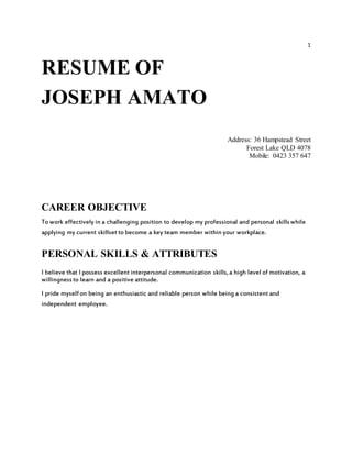 1
RESUME OF
JOSEPH AMATO
Address: 36 Hampstead Street
Forest Lake QLD 4078
Mobile: 0423 357 647
CAREER OBJECTIVE
To work effectively in a challenging position to develop my professional and personal skillswhile
applying my current skillset to become a key team member within your workplace.
PERSONAL SKILLS & ATTRIBUTES
I believe that I possess excellent interpersonal communication skills,a high level of motivation, a
willingnessto learn and a positive attitude.
I pride myselfon being an enthusiastic and reliable person while being a consistent and
independent employee.
 
