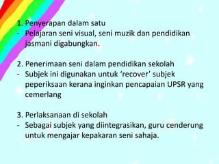 1. Penyerapan dalam satu
- Pelajaran seni visual, seni muzik dan pendidikan
   jasmani digabungkan.

2. Penerimaan seni dalam pendidikan sekolah
- Subjek ini digunakan untuk ‘recover’ subjek
   peperiksaan kerana inginkan pencapaian UPSR yang
   cemerlang

3. Perlaksanaan di sekolah
- Sebagai subjek yang diintegrasikan, guru cenderung
   untuk mengajar kepakaran seni sahaja.
 