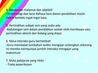 4. Kekaburan malamat dan objektif
-Terminologi dan laras bahasa Seni dalam pendidikan masih
dalam konteks ingat-ingat lupa.

5. Pertindihan subjek seni yang sedia ada
-Kedatangan seni dalam pendidikan seolah-olah membawa satu
pertindihan aktiviti dan bidang yang diajar.

6. Masa interaksi guru bertambah
-Guru mendapat tambahan waktu mengajar sedangkan sekarang
ini mereka mempunyai jumlah interaksi mengajar yang
maksimum

7. Mata pelajaran yang rileks
- Tiada peperiksaan
 