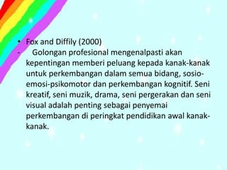 • Fox and Diffily (2000)
- Golongan profesional mengenalpasti akan
  kepentingan memberi peluang kepada kanak-kanak
  untuk perkembangan dalam semua bidang, sosio-
  emosi-psikomotor dan perkembangan kognitif. Seni
  kreatif, seni muzik, drama, seni pergerakan dan seni
  visual adalah penting sebagai penyemai
  perkembangan di peringkat pendidikan awal kanak-
  kanak.
 