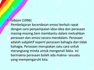 • Gibson (1996)
- Pembelajaran kecerdasan emosi berkait rapat
  dengan cara penyampaian idea-idea dan perasaan
  masing-masing.Seni membantu dalam meluahkan
  perasaan dan emosi secara mendalam. Perasaan
  adalah subjektif seperti perasaan bahagia dan tidak
  bahagia. Perasaan merupakan satu cara untuk
  merangsang minda untuk mengenali fakta. Ini
  bermakna perasaan boleh ada makna- sesuatu
  yang mempengaruhi kita.
 