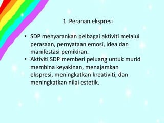 1. Peranan ekspresi

• SDP menyarankan pelbagai aktiviti melalui
  perasaan, pernyataan emosi, idea dan
  manifestasi pemikiran.
• Aktiviti SDP memberi peluang untuk murid
  membina keyakinan, menajamkan
  ekspresi, meningkatkan kreativiti, dan
  meningkatkan nilai estetik.
 