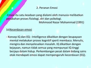 2. Peranan Emosi

-Emosi itu satu keadaan yang dialami oleh manusia melibatkan
perubahan proses fisiologi, diri dan psikologi.
                          Mohmood Nazar Mohammad (1991)

(a)Kecerdasan emosi

- Konsep IQ dan EQ : Intelligence dikaitkan dengan keupayaan
   mental melakukan proses kognitif sperti membaca. Menulis,
   mengira dan menyelesaikan masalah. IQ dikaitkan dengan
   kejayaan, namun tidak semua yang mempunyai IQ tinggi
   berjaya dalam hidup. Perkembangan pesat dalam bidang sains
   otak mendapati emosi dapat mempengaruhi kecerdasan (EQ).
 