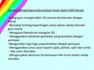 (c) Cara Mengintegrasi Kecerdasan Emosi dalam Bilik Darjah

-Setiap guru mengamalkan EQ semasa berinteraksi dengan
murid
- Bercakap tentang kepentingan emosi dalam setiap interaksi
guru-murid
- Menguasai kemahiran mengajar EQ
- Menggunakan prkataan-perkataan yang berkaitan dengan
perasaan
-Mengunakan lagu-lagu yang berkaitan dengan perasaan
- Menggunakan unsur puisi seperti sajak, pantun, syair dan cerita
- Ada unsur kecindan
- Mengucapkan perasaan terutamanya nilai murni dalam setiap
interaksi.
 