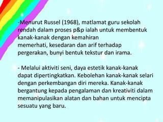 -Menurut Russel (1968), matlamat guru sekolah
rendah dalam proses p&p ialah untuk membentuk
kanak-kanak dengan kemahiran
memerhati, kesedaran dan arif terhadap
pergerakan, bunyi bentuk tekstur dan irama.

- Melalui aktiviti seni, daya estetik kanak-kanak
dapat dipertingkatkan. Kebolehan kanak-kanak selari
dengan perkembangan diri mereka. Kanak-kanak
bergantung kepada pengalaman dan kreativiti dalam
memanipulasikan alatan dan bahan untuk mencipta
sesuatu yang baru.
 