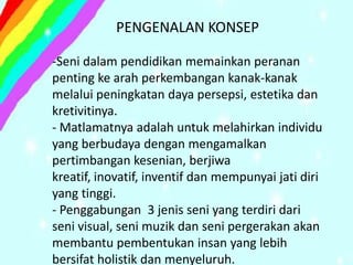 PENGENALAN KONSEP

-Seni dalam pendidikan memainkan peranan
penting ke arah perkembangan kanak-kanak
melalui peningkatan daya persepsi, estetika dan
kretivitinya.
- Matlamatnya adalah untuk melahirkan individu
yang berbudaya dengan mengamalkan
pertimbangan kesenian, berjiwa
kreatif, inovatif, inventif dan mempunyai jati diri
yang tinggi.
- Penggabungan 3 jenis seni yang terdiri dari
seni visual, seni muzik dan seni pergerakan akan
membantu pembentukan insan yang lebih
bersifat holistik dan menyeluruh.
 