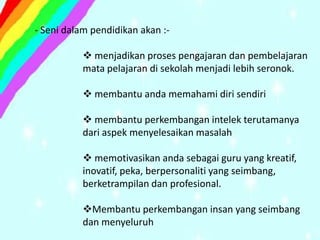 - Seni dalam pendidikan akan :-

            menjadikan proses pengajaran dan pembelajaran
           mata pelajaran di sekolah menjadi lebih seronok.

            membantu anda memahami diri sendiri

            membantu perkembangan intelek terutamanya
           dari aspek menyelesaikan masalah

            memotivasikan anda sebagai guru yang kreatif,
           inovatif, peka, berpersonaliti yang seimbang,
           berketrampilan dan profesional.

           Membantu perkembangan insan yang seimbang
           dan menyeluruh
 