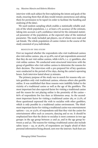 104 Massimo Manzin and Roberto Biloslavo
interview with each subject by first explaining the intent and goals of the
study, ensuring them that all data would remain anonymous and asking
them for permission to be taped (in order to facilitate the handling and
analysing of the data).
We used random sampling which enables a statistically reliable anal-
ysis of the whole population, i. e. at least a 5% accuracy of the estimate,
taking into account a 95% confidence interval for the estimated statisti-
cal parameter of the population, at the expected value of the statistical
parameter. The study included 396 players, 250 of whom were male and
146 female. The whole population of casino visitors in the course of the
study consisted of 3214 individuals.
results of the study
First we inquired whether the respondents who visit traditional casinos
also visit online casinos. 369, or 93.18%, out of 396 respondents answered
that they do not visit online casinos, while 6.82%, i. e. 27 gamblers, also
visit online casinos. We conducted semi-structured interviews with the
group of gamblers who visit online casinos to determine the reasons for
their decision. The interviews with a pre-prepared list of key questions
were conducted in the period of five days, during the casino’s operating
hours. Each interview lasted about 35 minutes.
The primary purpose of the study was to search for reasons why cer-
tain gamblers only visit traditional casinos, whereas others also gamble
online. It was established that these reasons were indelibly linked to the
vicinity of a traditional casino as well as the age of the gamblers. The
most important but also expected factor for visiting a traditional casino
and the reason for not playing online is the proximity of the casino –
80% of respondents live less than 20 kilometres away. As the second-
most important factor for visiting a traditional casino 285, or 77.2%, of
those questioned expressed the wish to socialize with other gamblers,
which is only possible in a traditional casino environment. The third-
most important factor for visiting a traditional casino was entertainment
options – 212, or 57.5%, of respondents said that they visit the casino for
entertainment oﬀers such as concerts, dancing and so on. It should be
emphasized here that the desire to socialize is most common in two age
groups: in the age group between 21 and 30, and in the age group be-
tween 31 and 40. The reasons for visiting a traditional casino also include
safety issues – 135, or 36.6%, of respondents are largely afraid of their
personal information being abused, sent over the internet. Such fears are
Managing Global Transitions
 