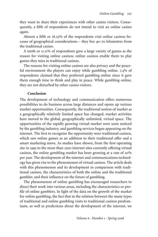 Online Gambling 107
they want to share their experiences with other casino visitors. Conse-
quently, a fifth of respondents do not intend to visit an online casino
again.
Almost a fifth or 18.25% of the respondents visit online casinos be-
cause of geographical considerations – they live 40–70 kilometres from
the traditional casino.
A tenth or 11.11% of respondents gave a large variety of games as the
reason for visiting online casinos; online casinos enable them to play
games they miss in traditional casinos.
The reasons for visiting online casinos are also privacy and the peace-
ful environment the players can enjoy while gambling online. 7.4% of
respondents claimed that they preferred gambling online since it gave
them enough time to think and play in peace. While gambling online,
they are not disturbed by other casino visitors.
Conclusion
The development of technology and communication oﬀers numerous
possibilities to do business across large distances and opens up various
market opportunities. Consequently, the traditional notion of market as
a geographically relatively limited space has changed, market activities
have moved to the global, geographically unlimited, virtual space. The
opportunities of the rapidly growing virtual market were soon noticed
by the gambling industry, and gambling services began appearing on the
internet. The first to recognize the opportunity were traditional casinos,
which saw online games as an addition to their traditional oﬀer and a
smart marketing move. As studies have shown, from the first operating
site in 1995 to the more than 2500 internet sites currently oﬀering virtual
casinos, the online gambling market has been growing at a rate of 20%
per year. The development of the internet and communications technol-
ogy has given rise to the phenomenon of virtual casinos. The article deals
with this phenomenon and its development in comparison with tradi-
tional casinos, the characteristics of both the online and the traditional
gambler, and their influence on the future of gambling.
The phenomenon of online gambling has encouraged researchers to
direct their work into various areas, including the characteristics or pro-
file of online gamblers. In light of the data on the growth of the market
for online gambling, the fact that in the relation between the many types
of traditional and online gambling visits to traditional casinos predom-
inate, as well as predictions about the development of the internet, we
Volume 6 · Number 1 · Spring 2008
 