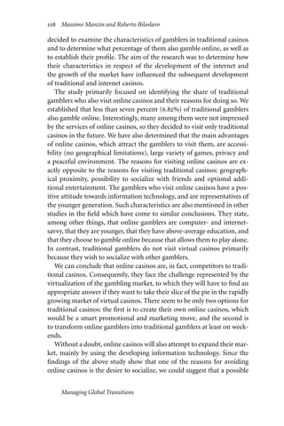 108 Massimo Manzin and Roberto Biloslavo
decided to examine the characteristics of gamblers in traditional casinos
and to determine what percentage of them also gamble online, as well as
to establish their profile. The aim of the research was to determine how
their characteristics in respect of the development of the internet and
the growth of the market have influenced the subsequent development
of traditional and internet casinos.
The study primarily focused on identifying the share of traditional
gamblers who also visit online casinos and their reasons for doing so. We
established that less than seven percent (6.82%) of traditional gamblers
also gamble online. Interestingly, many among them were not impressed
by the services of online casinos, so they decided to visit only traditional
casinos in the future. We have also determined that the main advantages
of online casinos, which attract the gamblers to visit them, are accessi-
bility (no geographical limitations), large variety of games, privacy and
a peaceful environment. The reasons for visiting online casinos are ex-
actly opposite to the reasons for visiting traditional casinos: geograph-
ical proximity, possibility to socialize with friends and optional addi-
tional entertainment. The gamblers who visit online casinos have a pos-
itive attitude towards information technology, and are representatives of
the younger generation. Such characteristics are also mentioned in other
studies in the field which have come to similar conclusions. They state,
among other things, that online gamblers are computer- and internet-
savvy, that they are younger, that they have above-average education, and
that they choose to gamble online because that allows them to play alone.
In contrast, traditional gamblers do not visit virtual casinos primarily
because they wish to socialize with other gamblers.
We can conclude that online casinos are, in fact, competitors to tradi-
tional casinos. Consequently, they face the challenge represented by the
virtualization of the gambling market, to which they will have to find an
appropriate answer if they want to take their slice of the pie in the rapidly
growing market of virtual casinos. There seem to be only two options for
traditional casinos: the first is to create their own online casinos, which
would be a smart promotional and marketing move, and the second is
to transform online gamblers into traditional gamblers at least on week-
ends.
Without a doubt, online casinos will also attempt to expand their mar-
ket, mainly by using the developing information technology. Since the
findings of the above study show that one of the reasons for avoiding
online casinos is the desire to socialize, we could suggest that a possible
Managing Global Transitions
 