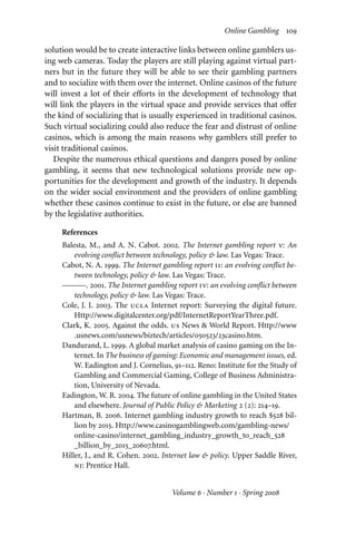 Online Gambling 109
solution would be to create interactive links between online gamblers us-
ing web cameras. Today the players are still playing against virtual part-
ners but in the future they will be able to see their gambling partners
and to socialize with them over the internet. Online casinos of the future
will invest a lot of their eﬀorts in the development of technology that
will link the players in the virtual space and provide services that oﬀer
the kind of socializing that is usually experienced in traditional casinos.
Such virtual socializing could also reduce the fear and distrust of online
casinos, which is among the main reasons why gamblers still prefer to
visit traditional casinos.
Despite the numerous ethical questions and dangers posed by online
gambling, it seems that new technological solutions provide new op-
portunities for the development and growth of the industry. It depends
on the wider social environment and the providers of online gambling
whether these casinos continue to exist in the future, or else are banned
by the legislative authorities.
References
Balesta, M., and A. N. Cabot. 2002. The Internet gambling report v: An
evolving conflict between technology, policy & law. Las Vegas: Trace.
Cabot, N. A. 1999. The Internet gambling report ii: an evolving conflict be-
tween technology, policy & law. Las Vegas: Trace.
———. 2001. The Internet gambling report iv: an evolving conflict between
technology, policy & law. Las Vegas: Trace.
Cole, J. I. 2003. The ucla Internet report: Surveying the digital future.
Http://www.digitalcenter.org/pdf/InternetReportYearThree.pdf.
Clark, K. 2005. Against the odds. us News & World Report. Http://www
.usnews.com/usnews/biztech/articles/050523/23casino.htm.
Dandurand, L. 1999. A global market analysis of casino gaming on the In-
ternet. In The business of gaming: Economic and management issues, ed.
W. Eadington and J. Cornelius, 91–112. Reno: Institute for the Study of
Gambling and Commercial Gaming, College of Business Administra-
tion, University of Nevada.
Eadington, W. R. 2004. The future of online gambling in the United States
and elsewhere. Journal of Public Policy & Marketing 2 (2): 214–19.
Hartman, B. 2006. Internet gambling industry growth to reach $528 bil-
lion by 2015. Http://www.casinogamblingweb.com/gambling-news/
online-casino/internet_gambling_industry_growth_to_reach_528
_billion_by_2015_20607.html.
Hiller, J., and R. Cohen. 2002. Internet law & policy. Upper Saddle River,
nj: Prentice Hall.
Volume 6 · Number 1 · Spring 2008
 