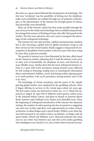 96 Massimo Manzin and Roberto Biloslavo
they have to a great extent followed the development of technology. The
first true ‘revolution’ was the possibility of betting over the telephone;
today such possibilities are enabled through use of computer technolo-
gies, as the phenomenon of the internet has brought games of chance
into practically every household.
Mass use of the internet, which has been made possible through the
ease of access to the media and technology that is available inexpensively,
has changed the manner of thinking of many who oﬀer their goods to the
market. The first were salesmen who were soon to recognize the advan-
tages of this widespread technology.
The internet has not only become a global communication medium
but is also becoming a global tool for global merchants trying to sell
their services on the virtual market. Studies suggest a rising trend of con-
sumption in the global virtual market; in the last years it has been rising
by more than 30 percent annually.
The growth in internet use is best illustrated by the data, albeit based
on the American market, indicating that it took the internet seven years
to enter 30% of households, the telephone 38 years, and electricity 46
years (Shaﬀer 2004). Studies show that the most widespread internet ac-
tivity is e-mail, with 87.9% prevalence among internet users, followed
by web surfing or browsing, reading news or searching for information
about entertainment, hobbies, travel, and buying online; playing games
is in ninth position, with 26.5% prevalence among internet users (Cole
et al. 2003).
The knowledge of virtual merchants and the power of the rapidly
growing global market were employed by the gambling industry when
it began oﬀering its services in the virtual space about ten years ago.
The first online casino was Interactive Casino, Inc. (ici), which first ap-
peared on August 18, 1995 with 18 diﬀerent casino games, online access
to the National Indian Lottery, and plans to launch an Internet Sports
Book (Janower 1996; Subhajit 2006; Lipton 2002; Karadbil 2000). Since
the beginning of widespread introduction of the internet into domestic
settings, the number of online gaming sites has increased at a staggering
rate each year. In May 1998 there were approximately 90 online casinos,
39 lotteries, 8 online bingos and 53 sports books. Within a year, these fig-
ures had increased to 250 online casinos, 64 lotteries, 20 bingos and 139
sports books (Wood and Williams 2007). Research indicates that from
2000 to 2002 there were between 1500 and 1800 active online gambling
sites (Eadington 2004; Sinclair et al. 2002; Unites States General Account-
Managing Global Transitions
 