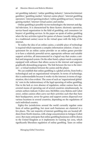 98 Massimo Manzin and Roberto Biloslavo
net gambling industry’, ‘online gambling industry’, ‘interactive/internet
gamblers’, ‘gambling market’, ‘internet casino player’, ‘internet gambling
operators’, ‘internet gaming product’, ‘online gambling services’, ‘internet
gaming market’, ‘internet virtual casino’, and similar.
Online gambling is possible via two technologies: the internet and dig-
ital television. It is characterized by three factors: electronic operation,
service-based organization in the field of gambling, and consumers (or
buyers) of gambling services. In the paper we speak of online gambling
when the key activities typical for games of chance (usually taking place
in a traditional casino) occur in the virtual space with the help of the
internet.
To realize the idea of an online casino, a suitable piece of technology
is required which represents a complex information solution. A basic re-
quirement for an online casino provider or an online games provider
is to have a relatively powerful server, appropriate software and suitable
support activities, all interconnected in a logical way that creates a uni-
fied and integrated system. On the other hand, a player needs a computer
equipped with software that allows access to the internet and supports
graphically demanding programs. The link between the two is the inter-
net – a virtual medium between the casino and the player.
We can establish that online gambling is a global activity, from both a
technological and an organizational viewpoint. In terms of technology,
this is understandable because it works via the internet; in terms of orga-
nization, this is less evident. The cause of such an ‘organizational global-
ity’ rests in the indeterminacy of the legal operating of online gambling.
Due to the lack or even absence of regulation, online casinos have dis-
covered means of operating out of several countries simultaneously. As
certain authors indicate (Cabot 2001; McMillen 2003; Balesta and Cabot
2002), online casinos often carry out their activities such that they have
their headquarters, server for games and support centres dispersed over
various locations in several countries, depending on the regulations of
each individual country.
Eighty-five jurisdictions around the world currently regulate some
form of online gambling, but most such businesses are clustered in a
few places. The vast majority of internet gambling sites are located oﬀ-
shore from North America, with a large concentration in Antigua (Cabot
2001). But many anticipate that online gambling businesses will be drawn
to the United Kingdom as it implements its Gaming Act 2005, which
significantly liberalizes regulation of online gambling. Taxes on online
Managing Global Transitions
 