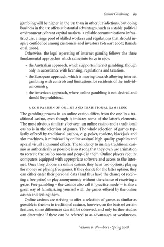 Online Gambling 99
gambling will be higher in the uk than in other jurisdictions, but doing
business in the uk oﬀers substantial advantages, such as a stable political
environment, vibrant capital markets, a reliable communications infras-
tructure, a large pool of skilled workers and regulations that should in-
spire confidence among customers and investors (Stewart 2006; Ranada
et al. 2006).
Otherwise, the legal operating of internet gaming follows the three
fundamental approaches which came into force in 1997:
• the Australian approach, which supports internet gambling, though
only in accordance with licensing, regulations and taxation,
• the European approach, which is moving towards allowing internet
gambling with controls and limitations for residents of the individ-
ual country,
• the American approach, where online gambling is not desired and
should be prohibited.
a comparison of online and traditional gambling
The gambling process in an online casino diﬀers from the one in a tra-
ditional casino, even though it imitates some of the latter’s elements.
The most obvious similarity between an online casino and a traditional
casino is in the selection of games. The whole selection of games typ-
ically oﬀered by traditional casinos, e. g. poker, roulette, blackjack and
slot machines, is mimicked by online casinos’ high quality graphics and
special visual and sound eﬀects. The tendency to imitate traditional casi-
nos as authentically as possible is so strong that they even use animation
to recreate the casino rooms and people in them. Online players require
computers equipped with appropriate software and access to the inter-
net. Once they choose an online casino, they have two options: playing
for money or playing free games. If they decide for the latter option, they
can either enter their personal data (and thus have the chance of receiv-
ing a free prize) or play anonymously without the chance of receiving a
prize. Free gambling – the casinos also call it ‘practice mode’ – is also a
great way of familiarizing yourself with the games oﬀered by the online
casino and testing them.
Online casinos are striving to oﬀer a selection of games as similar as
possible to the one in traditional casinos, however, on the basis of certain
features, some diﬀerences can still be observed, and only further studies
can determine if these can be referred to as advantages or weaknesses.
Volume 6 · Number 1 · Spring 2008
 