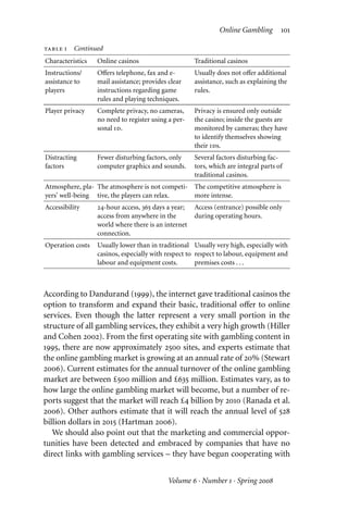 Online Gambling 101
table 1 Continued
Characteristics Online casinos Traditional casinos
Instructions/
assistance to
players
Oﬀers telephone, fax and e-
mail assistance; provides clear
instructions regarding game
rules and playing techniques.
Usually does not oﬀer additional
assistance, such as explaining the
rules.
Player privacy Complete privacy, no cameras,
no need to register using a per-
sonal id.
Privacy is ensured only outside
the casino; inside the guests are
monitored by cameras; they have
to identify themselves showing
their ids.
Distracting
factors
Fewer disturbing factors, only
computer graphics and sounds.
Several factors disturbing fac-
tors, which are integral parts of
traditional casinos.
Atmosphere, pla-
yers’ well-being
The atmosphere is not competi-
tive, the players can relax.
The competitive atmosphere is
more intense.
Accessibility 24-hour access, 365 days a year;
access from anywhere in the
world where there is an internet
connection.
Access (entrance) possible only
during operating hours.
Operation costs Usually lower than in traditional
casinos, especially with respect to
labour and equipment costs.
Usually very high, especially with
respect to labour, equipment and
premises costs . . .
According to Dandurand (1999), the internet gave traditional casinos the
option to transform and expand their basic, traditional oﬀer to online
services. Even though the latter represent a very small portion in the
structure of all gambling services, they exhibit a very high growth (Hiller
and Cohen 2002). From the first operating site with gambling content in
1995, there are now approximately 2500 sites, and experts estimate that
the online gambling market is growing at an annual rate of 20% (Stewart
2006). Current estimates for the annual turnover of the online gambling
market are between £500 million and £635 million. Estimates vary, as to
how large the online gambling market will become, but a number of re-
ports suggest that the market will reach £4 billion by 2010 (Ranada et al.
2006). Other authors estimate that it will reach the annual level of 528
billion dollars in 2015 (Hartman 2006).
We should also point out that the marketing and commercial oppor-
tunities have been detected and embraced by companies that have no
direct links with gambling services – they have begun cooperating with
Volume 6 · Number 1 · Spring 2008
 