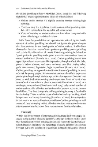 102 Massimo Manzin and Roberto Biloslavo
the online gambling industry. McMillen (2000, 2003) lists the following
factors that encourage investors to invest in online casinos:
• Online casino market is a rapidly growing market yielding high
earnings.
• There are only few legislative restrictions on online gambling mar-
ket entry, especially in the so-called ‘oﬀ-shore zones’.
• Costs of creating an online casino are low when compared with
those of building a traditional casino.
Aside from the possibilities and opportunities oﬀered by the devel-
opment of online gambling, we should not ignore the grave dangers
that have surfaced in the development of online casinos. Studies have
shown that there are three of them: problem gambling, youth gambling
and criminality (Ranada et al. 2006). Problem gambling is defined as
‘participation in gambling to the point where it causes serious harm to
oneself and others’ (Ranada et al. 2006). Online gambling causes two
types of problems: severe ones like depression, thoughts of suicide, debt,
poverty, crime, divorce, and more moderate ones like chasing debts,
guilt, concealment, depression, high expenditure (Ranada et al. 2006).
Online gambling, as opposed to traditional forms of gambling, is more
of a risk for young people. Serious online casinos take eﬀorts to prevent
youth gambling through various age verification systems. Controls that
seem to work include requesting two independent items of verification
(one of which has to be the player’s passport) (Ranada et al. 2006). Ac-
cording to some authors (Tresniowski et al. 2003) only a small number of
online casinos oﬀer eﬀective mechanisms that prevent access to casinos
by children. The third danger the online gambling industry is faced with
is criminality. There are three types of criminal activity: hacking, fraud
by operators and money laundering (Ranada et al. 2006). Ensuring safety
in this area is an aspect all serious providers of online gambling are well
aware of; they are trying to find eﬀective solutions that not only ensure
safe operation but also boost their reputation on the virtual market.
The Study
Within the development of internet gambling there has been a rapid in-
crease in the number of online gamblers, although the latest studies show
that the relation between online gamblers and visitors to traditional casi-
nos still favours the latter. The percentage of online gamblers in 2001 was
between 0.2 to 1% in relation to gamblers in traditional casinos (Wood
Managing Global Transitions
 