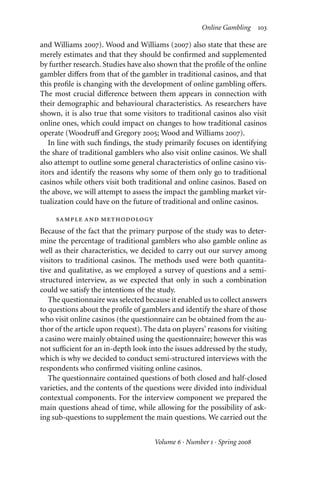 Online Gambling 103
and Williams 2007). Wood and Williams (2007) also state that these are
merely estimates and that they should be confirmed and supplemented
by further research. Studies have also shown that the profile of the online
gambler diﬀers from that of the gambler in traditional casinos, and that
this profile is changing with the development of online gambling oﬀers.
The most crucial diﬀerence between them appears in connection with
their demographic and behavioural characteristics. As researchers have
shown, it is also true that some visitors to traditional casinos also visit
online ones, which could impact on changes to how traditional casinos
operate (Woodruﬀ and Gregory 2005; Wood and Williams 2007).
In line with such findings, the study primarily focuses on identifying
the share of traditional gamblers who also visit online casinos. We shall
also attempt to outline some general characteristics of online casino vis-
itors and identify the reasons why some of them only go to traditional
casinos while others visit both traditional and online casinos. Based on
the above, we will attempt to assess the impact the gambling market vir-
tualization could have on the future of traditional and online casinos.
sample and methodology
Because of the fact that the primary purpose of the study was to deter-
mine the percentage of traditional gamblers who also gamble online as
well as their characteristics, we decided to carry out our survey among
visitors to traditional casinos. The methods used were both quantita-
tive and qualitative, as we employed a survey of questions and a semi-
structured interview, as we expected that only in such a combination
could we satisfy the intentions of the study.
The questionnaire was selected because it enabled us to collect answers
to questions about the profile of gamblers and identify the share of those
who visit online casinos (the questionnaire can be obtained from the au-
thor of the article upon request). The data on players’ reasons for visiting
a casino were mainly obtained using the questionnaire; however this was
not suﬃcient for an in-depth look into the issues addressed by the study,
which is why we decided to conduct semi-structured interviews with the
respondents who confirmed visiting online casinos.
The questionnaire contained questions of both closed and half-closed
varieties, and the contents of the questions were divided into individual
contextual components. For the interview component we prepared the
main questions ahead of time, while allowing for the possibility of ask-
ing sub-questions to supplement the main questions. We carried out the
Volume 6 · Number 1 · Spring 2008
 