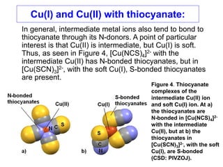 Cu(I) and Cu(II) with thiocyanate:
In general, intermediate metal ions also tend to bond to
thiocyanate through its N-donors. A point of particular
interest is that Cu(II) is intermediate, but Cu(I) is soft.
Thus, as seen in Figure 4, [Cu(NCS)4]2- with the
intermediate Cu(II) has N-bonded thiocyanates, but in
[Cu(SCN)3]2-, with the soft Cu(I), S-bonded thiocyanates
are present.
Figure 4. Thiocyanate
complexes of the
intermediate Cu(II) ion
and soft Cu(I) ion. At a)
the thiocyanates are
N-bonded in [Cu(NCS)4]2-
with the intermediate
Cu(II), but at b) the
thiocyanates in
[Cu(SCN)3]2-, with the soft
Cu(I), are S-bonded
(CSD: PIVZOJ).
 