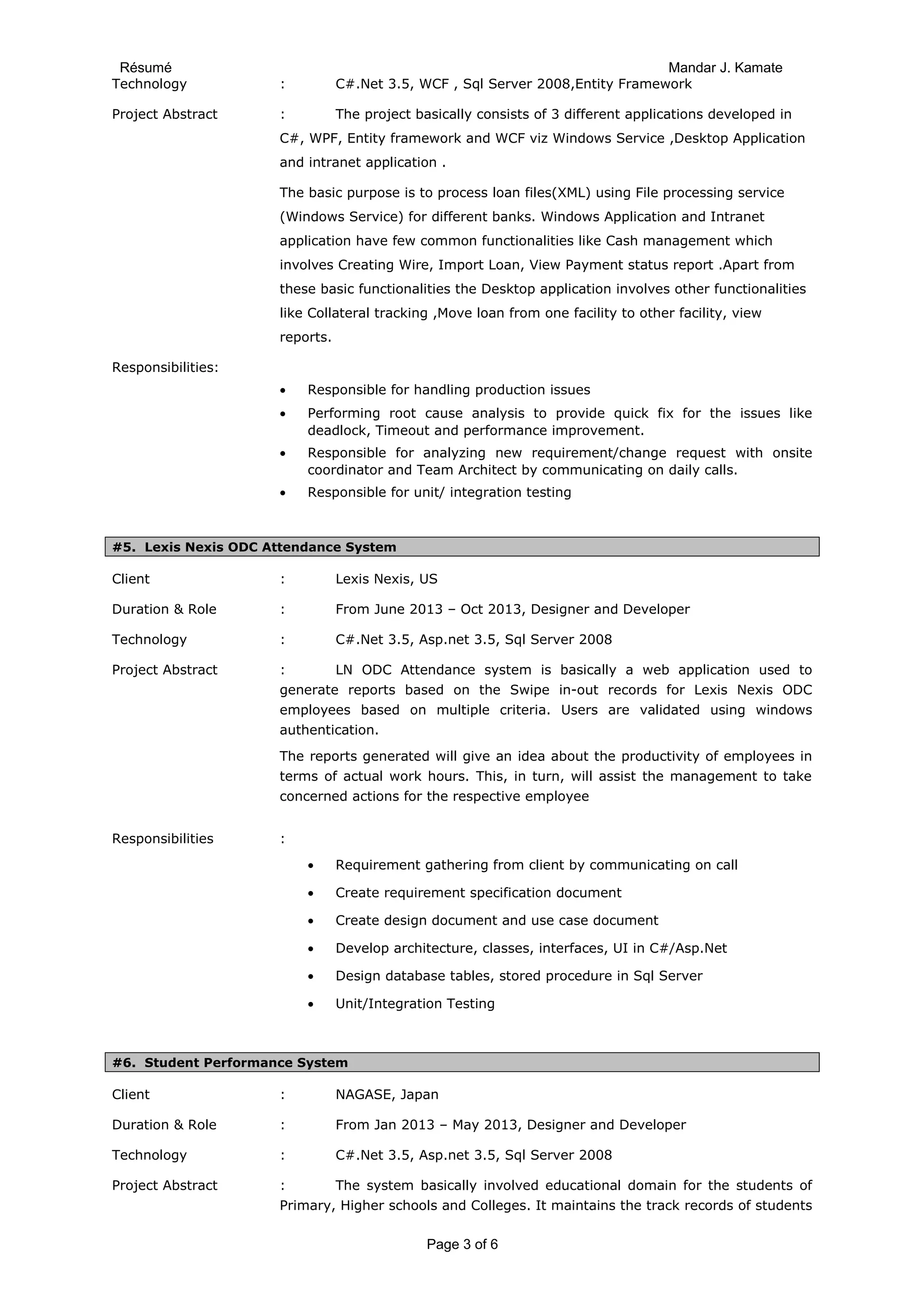 Résumé Mandar J. Kamate
Technology : C#.Net 3.5, WCF , Sql Server 2008,Entity Framework
Project Abstract : The project basically consists of 3 different applications developed in
C#, WPF, Entity framework and WCF viz Windows Service ,Desktop Application
and intranet application .
The basic purpose is to process loan files(XML) using File processing service
(Windows Service) for different banks. Windows Application and Intranet
application have few common functionalities like Cash management which
involves Creating Wire, Import Loan, View Payment status report .Apart from
these basic functionalities the Desktop application involves other functionalities
like Collateral tracking ,Move loan from one facility to other facility, view
reports.
Responsibilities:
• Responsible for handling production issues
• Performing root cause analysis to provide quick fix for the issues like
deadlock, Timeout and performance improvement.
• Responsible for analyzing new requirement/change request with onsite
coordinator and Team Architect by communicating on daily calls.
• Responsible for unit/ integration testing
#5. Lexis Nexis ODC Attendance System
Client : Lexis Nexis, US
Duration & Role : From June 2013 – Oct 2013, Designer and Developer
Technology : C#.Net 3.5, Asp.net 3.5, Sql Server 2008
Project Abstract : LN ODC Attendance system is basically a web application used to
generate reports based on the Swipe in-out records for Lexis Nexis ODC
employees based on multiple criteria. Users are validated using windows
authentication.
The reports generated will give an idea about the productivity of employees in
terms of actual work hours. This, in turn, will assist the management to take
concerned actions for the respective employee
Responsibilities :
• Requirement gathering from client by communicating on call
• Create requirement specification document
• Create design document and use case document
• Develop architecture, classes, interfaces, UI in C#/Asp.Net
• Design database tables, stored procedure in Sql Server
• Unit/Integration Testing
#6. Student Performance System
Client : NAGASE, Japan
Duration & Role : From Jan 2013 – May 2013, Designer and Developer
Technology : C#.Net 3.5, Asp.net 3.5, Sql Server 2008
Project Abstract : The system basically involved educational domain for the students of
Primary, Higher schools and Colleges. It maintains the track records of students
Page 3 of 6
 
