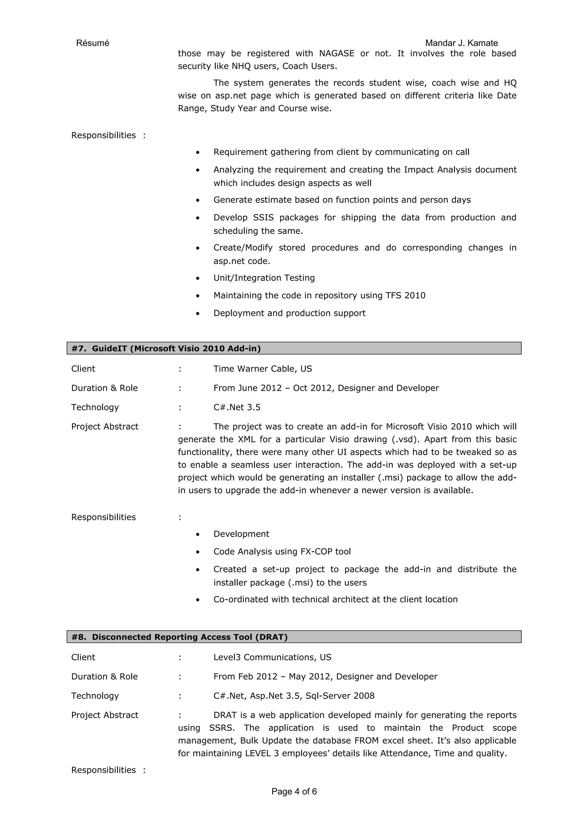 Résumé Mandar J. Kamate
those may be registered with NAGASE or not. It involves the role based
security like NHQ users, Coach Users.
The system generates the records student wise, coach wise and HQ
wise on asp.net page which is generated based on different criteria like Date
Range, Study Year and Course wise.
Responsibilities :
• Requirement gathering from client by communicating on call
• Analyzing the requirement and creating the Impact Analysis document
which includes design aspects as well
• Generate estimate based on function points and person days
• Develop SSIS packages for shipping the data from production and
scheduling the same.
• Create/Modify stored procedures and do corresponding changes in
asp.net code.
• Unit/Integration Testing
• Maintaining the code in repository using TFS 2010
• Deployment and production support
#7. GuideIT (Microsoft Visio 2010 Add-in)
Client : Time Warner Cable, US
Duration & Role : From June 2012 – Oct 2012, Designer and Developer
Technology : C#.Net 3.5
Project Abstract : The project was to create an add-in for Microsoft Visio 2010 which will
generate the XML for a particular Visio drawing (.vsd). Apart from this basic
functionality, there were many other UI aspects which had to be tweaked so as
to enable a seamless user interaction. The add-in was deployed with a set-up
project which would be generating an installer (.msi) package to allow the add-
in users to upgrade the add-in whenever a newer version is available.
Responsibilities :
• Development
• Code Analysis using FX-COP tool
• Created a set-up project to package the add-in and distribute the
installer package (.msi) to the users
• Co-ordinated with technical architect at the client location
#8. Disconnected Reporting Access Tool (DRAT)
Client : Level3 Communications, US
Duration & Role : From Feb 2012 – May 2012, Designer and Developer
Technology : C#.Net, Asp.Net 3.5, Sql-Server 2008
Project Abstract : DRAT is a web application developed mainly for generating the reports
using SSRS. The application is used to maintain the Product scope
management, Bulk Update the database FROM excel sheet. It’s also applicable
for maintaining LEVEL 3 employees’ details like Attendance, Time and quality.
Responsibilities :
Page 4 of 6
 