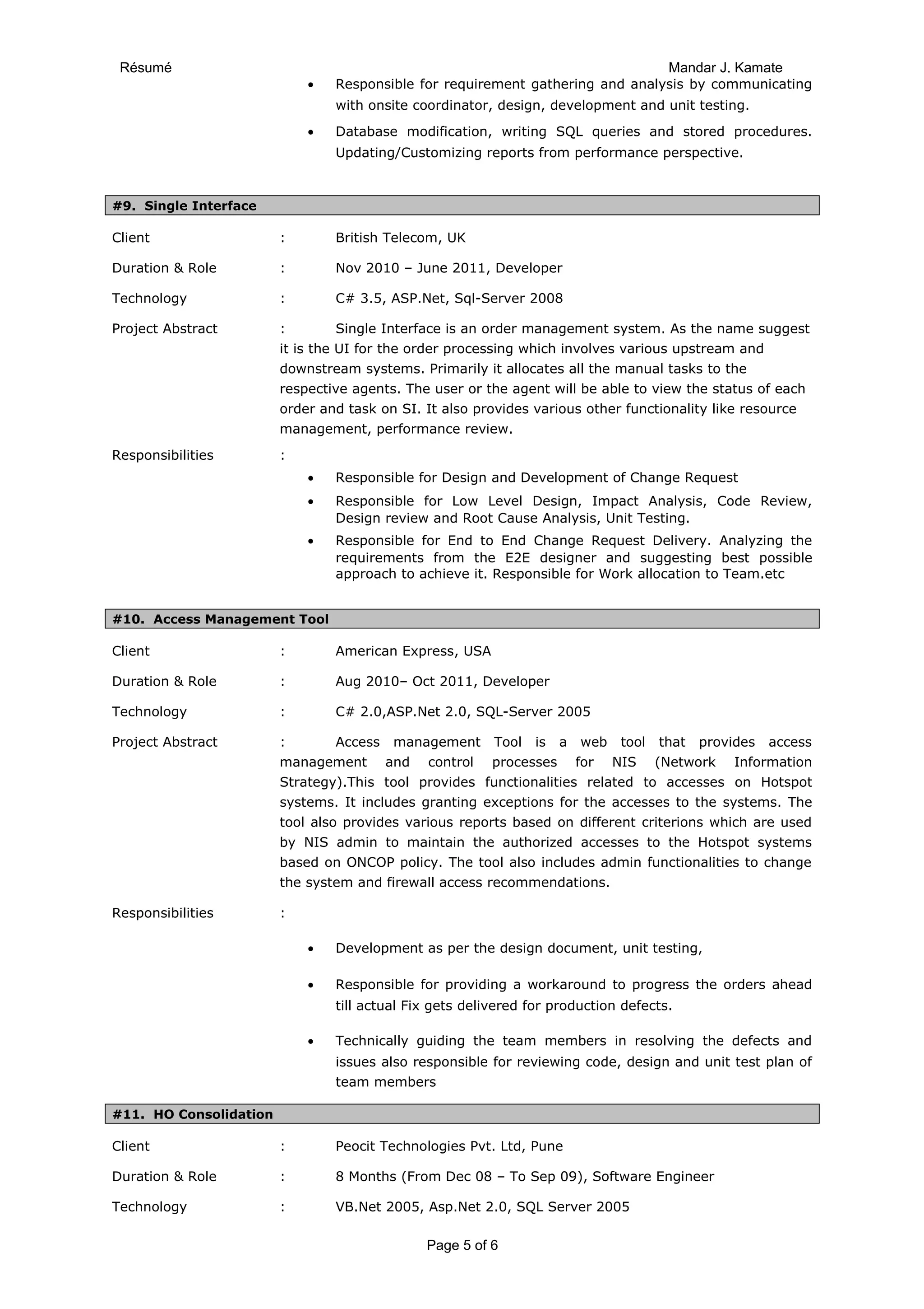 Résumé Mandar J. Kamate
• Responsible for requirement gathering and analysis by communicating
with onsite coordinator, design, development and unit testing.
• Database modification, writing SQL queries and stored procedures.
Updating/Customizing reports from performance perspective.
#9. Single Interface
Client : British Telecom, UK
Duration & Role : Nov 2010 – June 2011, Developer
Technology : C# 3.5, ASP.Net, Sql-Server 2008
Project Abstract : Single Interface is an order management system. As the name suggest
it is the UI for the order processing which involves various upstream and
downstream systems. Primarily it allocates all the manual tasks to the
respective agents. The user or the agent will be able to view the status of each
order and task on SI. It also provides various other functionality like resource
management, performance review.
Responsibilities :
• Responsible for Design and Development of Change Request
• Responsible for Low Level Design, Impact Analysis, Code Review,
Design review and Root Cause Analysis, Unit Testing.
• Responsible for End to End Change Request Delivery. Analyzing the
requirements from the E2E designer and suggesting best possible
approach to achieve it. Responsible for Work allocation to Team.etc
#10. Access Management Tool
Client : American Express, USA
Duration & Role : Aug 2010– Oct 2011, Developer
Technology : C# 2.0,ASP.Net 2.0, SQL-Server 2005
Project Abstract : Access management Tool is a web tool that provides access
management and control processes for NIS (Network Information
Strategy).This tool provides functionalities related to accesses on Hotspot
systems. It includes granting exceptions for the accesses to the systems. The
tool also provides various reports based on different criterions which are used
by NIS admin to maintain the authorized accesses to the Hotspot systems
based on ONCOP policy. The tool also includes admin functionalities to change
the system and firewall access recommendations.
Responsibilities :
• Development as per the design document, unit testing,
• Responsible for providing a workaround to progress the orders ahead
till actual Fix gets delivered for production defects.
• Technically guiding the team members in resolving the defects and
issues also responsible for reviewing code, design and unit test plan of
team members
#11. HO Consolidation
Client : Peocit Technologies Pvt. Ltd, Pune
Duration & Role : 8 Months (From Dec 08 – To Sep 09), Software Engineer
Technology : VB.Net 2005, Asp.Net 2.0, SQL Server 2005
Page 5 of 6
 