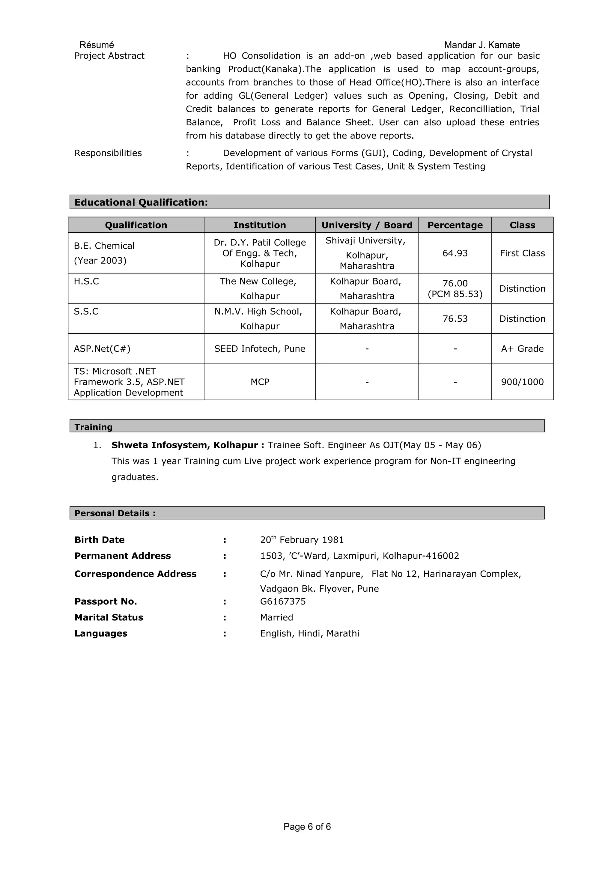 Résumé Mandar J. Kamate
Project Abstract : HO Consolidation is an add-on ,web based application for our basic
banking Product(Kanaka).The application is used to map account-groups,
accounts from branches to those of Head Office(HO).There is also an interface
for adding GL(General Ledger) values such as Opening, Closing, Debit and
Credit balances to generate reports for General Ledger, Reconcilliation, Trial
Balance, Profit Loss and Balance Sheet. User can also upload these entries
from his database directly to get the above reports.
Responsibilities : Development of various Forms (GUI), Coding, Development of Crystal
Reports, Identification of various Test Cases, Unit & System Testing
Educational Qualification:
Qualification Institution University / Board Percentage Class
B.E. Chemical
(Year 2003)
Dr. D.Y. Patil College
Of Engg. & Tech,
Kolhapur
Shivaji University,
Kolhapur,
Maharashtra
64.93 First Class
H.S.C The New College,
Kolhapur
Kolhapur Board,
Maharashtra
76.00
(PCM 85.53)
Distinction
S.S.C N.M.V. High School,
Kolhapur
Kolhapur Board,
Maharashtra
76.53 Distinction
ASP.Net(C#) SEED Infotech, Pune - - A+ Grade
TS: Microsoft .NET
Framework 3.5, ASP.NET
Application Development
MCP - - 900/1000
Training
1. Shweta Infosystem, Kolhapur : Trainee Soft. Engineer As OJT(May 05 - May 06)
This was 1 year Training cum Live project work experience program for Non-IT engineering
graduates.
Personal Details :
Birth Date : 20th
February 1981
Permanent Address : 1503, ’C’-Ward, Laxmipuri, Kolhapur-416002
Correspondence Address : C/o Mr. Ninad Yanpure, Flat No 12, Harinarayan Complex,
Vadgaon Bk. Flyover, Pune
Passport No. : G6167375
Marital Status : Married
Languages : English, Hindi, Marathi
Page 6 of 6
 