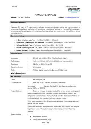 Résumé Mandar J. Kamate
MANDAR J. KAMATE
Phone : +91 9823208979 Email : 25.mandar@gmail.com
Experience Summary
I possess 9+ years of IT experience in software development, design, testing and implementation of
windows and web based applications. I have sound knowledge of working on Microsoft Technologies on
windows as well as web platform. I am an excellent team player and have worked in small teams across
various projects.
Experience History
1. E-Zest Solutions Ltd,Pune : Tech Lead (Oct 2014 – till date)
2. Synechron Technologies Pvt.Ltd,Pune : Sr.Software Associate (Oct 2013 – Oct 2014)
3. Infosys Limited, Pune : Technology Analyst (June 2010 – Oct 2013)
4. Peocit Technologies Pvt. Ltd., Pune : Software Engineer (Jan 2008 - May 2010)
5. Astute Software Pvt. Ltd., Pune : Software Developer (June 2006 - Dec 2007)
Technical Skills
Languages : C#, VB. Net, VB 6.0, HTML, CSS, JavaScript, JQuery
Technologies : MVC 4.0, ASP.Net, OOPS, WCF, LINQ, Entity Framework 6.0
Databases : SQL-Server 2008, Mongo DB
Operating System : Windows xx
Tools : FX Cop, Crystal Reports, DevExpress, RAD Controls
Work Experience
#1. HRComply
Client : HRComplySoft, UK
Duration & Role : From Sep 2015 – Till Date, Individual Contributor
Technology : Asp.Net, C#,LINQ TO SQL, Devexpress Controls,
Jquery, Sql Server 2008R2
Project Abstract : This is an in-house developed product for various private bankings and
wealth management firms. It enables complete performance, conduct and
competence assessment and management. It provides 360o assessment for an
employee i.e Self, Self-Manager, Self-Peer-Manager review
Three basic modules are R-A-G Benchmarking Module, Performance Appraisal
Module and CPD module
Admin User can create Appraisal cycles, objectives, and trainings and assign it
to particular users. The system also provides export, print and Reporting
features.
Responsibilities :
• Requirement Analysis
• Design, Development, Test
Page 1 of 6
 