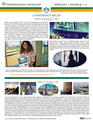 SPRING 2015 | VOLUME III | 8COMMUNICATION CONNECTION
Held in the beautiful UNCC Center City Building the weekend of
March 6-8th , the 8th Annual Summit for the International Association
for Communication and Sport (IACS), convened with over 120
scholars, professionals, and students, from across the country and
world. The IACS showcased innovative, and timely research on the
intersection of communication and sport. What made this summit
unique, was its sense of community. All perspectives, methodologies,
and sub-fields of research were welcome, with the topic of sport as
the overarching thread. Work presented ranged from media
coverage, national culture, and the relationships between sport and
race, place, memory, sexuality, and capitalism.
.
The keynote speaker was Dr. Michael Real, author of the
seminal essay, “Super Bowl: Mythic Spectacle.” Real is often
credited as the unofficial father of sports cultural studies. He
encouraged young scholars to “ask big questions,” and to think
critically about the future of the role of sport in communication
studies
I had a wonderful time at the IACS 8th Summit. The environment was very professional, yet I still felt laid back and at ease. I found the Plenary
Session especially enlightening, in that it appealed to multiple disciplines while confronting relevant, current issues in sports and communication.
- Myasia Burns, 2015-2016 CSGSA President
A big congrats to Dr. Dan Grano for the success of the IACS!
I am so glad that one of my first professional conference experiences as a graduate student at the University of North Carolina at
Charlotte took place at the Southern States Communication Association (SSCA) Conference. It was such a great experience to attend
panels and presentations where I could be exposed to the genius and research produced by scholars that I greatly admire. Apart from
listening to those scholars, I even got the chance to meet a few which was incredible- some even want me to e-mail them in the future so
we could discuss my research interests. I also came to find that aside from attending the panels on presented research, I really loved the
ones that presented teaching techniques and the ones that presented tips for graduate students with goals of becoming academics- I
know those notes will be helpful to me in the future! Another highlight of my experience at SSCA was attending the receptions,
particularly the one hosted by University of South Florida. USF is a university that I am interested in applying to for my PhD and it was so
nice to be in such a laid back and non-intimidating environment where I could socialize with their faculty and learn more about their
program. One final thing that I was impressed with during my conference experience was how nice and welcoming people were,
especially to a conference novice such as myself. It was a wonderful weekend full of learning, socializing, and inspiration, I am so glad
that I had the opportunity to attend and I’m already planning for next year in Austin, Texas!
-First-year MA student Beth Booker } All SSCA photos by Beth and Brandon Booker
 