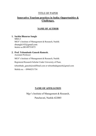 TITLE OF PAPER
Innovative Tourism practices in India: Opportunities &
Challenges.
NAME OF AUTHOR
1. Sachin Bhaurao Sangle
MBA-I
MGV‟s Institute of Management & Research, Nashik
sbsangle143@gmail.com
Mobile no.08149731873
2. Prof. Teltumbade Ganesh Ramesh.
Assistant Professor
MGV‟s Institute of Management & Research, Nashik
Registered Research Scholar Under University of Pune.
teltumbade_ganesh@rediffmail.com or teltumbadeganesh@gmail.com
Mobile no. – 09960251754
NAME OF AFFILIATION
Mgv‟s Institute of Management & Research,
Panchavati, Nashik-422003
 