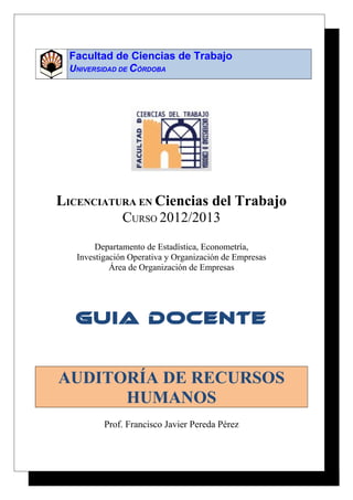 Facultad de Ciencias de Trabajo 
UNIVERSIDAD DE CÓRDOBA 
LICENCIATURA EN Ciencias del Trabajo 
CURSO 2012/2013 
Departamento de Estadística, Econometría, 
Investigación Operativa y Organización de Empresas 
Área de Organización de Empresas 
GUIA DOCENTE 
AUDITORÍA DE RECURSOS 
HUMANOS 
Prof. Francisco Javier Pereda Pérez 
 