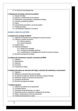 2.7. El informe de recomendaciones 
3. Organización del trabajo y técnicas de auditoría 
3.1. Etapas del trabajo 
3.2. Elección y nombramiento de los auditores 
3.3. Planificación, presupuestación y programas de trabajo 
3.4. Técnicas y pruebas de auditoría 
3.5. Ratios 
3.6. Características requeridas y uso de las pruebas 
3.7. Papeles de trabajo 
3.8. Las habilidades analíticas en la práctica 
BLOQUE II. AREAS DE AUDITORÍA 
4. Auditoría de la estrategia de RR.HH. 
4.1. Objetivos de la auditoria de la estrategia de recursos humanos 
4.2. Influencia y análisis del entorno 
4.2.1. Entorno genérico 
4.2.2. Entorno específico 
4.3. Análisis interno 
4.4. Opciones estratégicas 
4.4.1. Niveles de la estrategia 
4.4.2. Tipología de estrategias genéricas 
4.4.3. La planificación y la estrategia de la función de recursos humanos 
4.5. Borrador de programas de trabajo 
5. Auditoría del reclutamiento, inserción y formación de RRHH 
5.1. Objetivos 
5.2. Reclutamiento 
5.3. Selección 
5.4. Formación 
5.5. Programas de trabajo 
6. Auditoría del sistema de valoración del trabajo, evaluación del rendimiento y remuneración. 
6.1. Objetivos 
6.2. Métodos de valoración del puesto de trabajo 
6.3. El sistema de retribución: Revisión de Nóminas y Seguros Sociales. 
6.4. Retribución variable y evaluación del rendimiento. 
6.5. Evaluación del personal. 
6.6. Borrador de programa de trabajo 
7. Auditoría operativa 
7.1. Objetivos de auditoría de las operaciones 
7.2. Conceptos básicos 
7.3. Evaluación de las operaciones y su mejora 
7.4. Aprendizaje continuo, experiencia y reingeniería de procesos 
7.5. Ratios y magnitudes de control de operaciones 
7.6. Análisis de desviaciones en costes 
3 
 