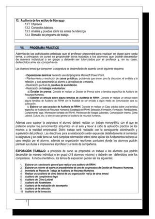 13. Auditoría de los estilos de liderazgo 
13.1 Objetivos 
13.2 Conceptos básicos. 
13.3 Análisis y pruebas sobre los estilos de liderazgo 
13.4 Borrador de programa de trabajo 
VII. PROGRAMA PRÁCTICO 
Además de las actividades prácticas que el profesor propondrá para realizar en clase para cada 
tema, a principios de curso se propondrán otros trabajos a los alumnos que podrán desarrollar 
de manera individual o en grupo y deberán ser tutorizados por el profesor y, en su caso, 
defendidos ante los compañeros. 
Los diversos temas que componen la asignatura se desarrollarán de acuerdo con el siguiente esquema: 
- Exposiciones teóricas haciendo uso del programa Microsoft Power Point. 
- Planteamiento y resolución de casos prácticos, problemas que sirvan para la discusión, el análisis y la 
reflexión, y que aproximarán al alumno a la realidad de la materia. 
- Realización puntual de pruebas de asimilación. 
- Realización de trabajos voluntarios: 
a) Dossier de prensa: Consiste en realizar un Dossier de Prensa sobre la temática específica de Auditoría de 
Recursos Humanos. 
b) Elaborar un artículo sobre alguna temática de Auditoría de RRHH: Consiste en realizar un artículo sobre 
alguna temática de Auditoría de RRHH con la finalidad de ser enviado a algún medio de comunicación para su 
publicación. 
c) Elaborar un caso práctico de Auditoría de RRHH: Consiste en realizar un Caso práctico sobre una temática 
específica de Auditoría de Recursos Humanos (Estrategia de RRHH, Selección, Formación, Formación, Retribuciones, 
Cumplimiento legal, Información contable de RRHH, Prevención de Riesgos Laborales, Comunicación interna, Clima 
Laboral, Cultura, etc.) o bien un caso general de auditoría de recursos humanos. 
Además para superar la asignatura el alumno deberá realizar un trabajo monográfico con el que se 
pretende ampliar los conocimientos adquiridos en el aula y llevar a cabo la aplicación práctica de los 
mismos a la realidad empresarial. Dicho trabajo será realizado con la consiguiente coordinación y 
supervisión del profesor. Las directrices para su elaboración serán expuestas detalladamente al comenzar 
la asignatura y en cada tema se dará cumplida información sobre cómo aplicar los fundamentos teóricos al 
caso elegido por el alumno, además se organizarán reuniones puntuales donde los alumnos podrán 
plantear sus dudas e impresiones al profesor y al resto de compañeros. 
EXPOSICIÓN TRABAJO: a principios de curso se propondrá un trabajo a los alumnos que podrán 
desarrollar de manera individual o en grupo (2-3 alumnos máximo) y deberán ser defendidos ante los 
compañeros. A modo orientativos, los temas de exposición podrán ser los siguientes: 
1. Elaborar un cuestionario general para realizar una auditoría de RRHH. 
2. Elaborar un informe de sobre un procedimiento de uno de los procesos de Gestión de Recursos Humanos. 
3. Inventario de Planes de Trabajo de Auditoria de Recursos Humanos 
4. Realizar una auditoría de clima laboral de una organización real (o de otros temas) 
5. Auditoria del cumplimiento legal 
6. Auditoria del Clima Laboral 
7. Auditoría del Absentismo. 
8. Auditoría de la evaluación del desempeño 
9. Auditoría de la selección. 
10. Auditoría de la formación. 
5 
 