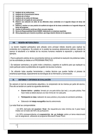 11. Auditoría de las retribuciones. 
12. Auditoría de la Comunicación Interna 
13. Auditoría de la Cultura. 
14. Auditoría de los estilos de liderazgo. 
15. Auditoria de la Acogida de nuevo personal 
16. Elaborar una colección de ratios de las diferentes áreas contenidas en el segundo bloque de temas del 
programa. 
17. Elaborar y resolver un caso práctico de auditoría de alguna de las áreas contenidas en el segundo bloque de 
temas del programa. 
18. Analizar la información social que ofrece una gran empresa. 
19. Norma de Responsabilidad Social SA8000. Implantación en empresas españolas 
20. Otros propuestos por el alumno al profesor, que tenga relación directa con la asignatura. 
VIII. RESEÑA METODOLÓGICA 
- La lección magistral participativa será utilizada como principal método docente para explicar los 
contenidos de la asignatura. Se evitarán en lo posible las excesivas abstracciones teóricas, tratando de 
acercar el estudiante a la realidad de los recursos humanos mediante la exposición y explicación de 
ejemplos. 
- Para la aplicación práctica de los conocimientos teóricos se combinará la resolución de problemas reales, 
con las actividades ya citadas en el PROGRAMA PRACTICO. 
- Se realizaran seminarios y se podrá invitar a directivos y expertos en auditoría para que expliquen su 
visión particular sobre la problemática de la gestión de recursos humanos. 
- Se utilizarán todas aquellas herramientas y medios técnicos que puedan facilitar el proceso de 
enseñanza-aprendizaje, especialmente las tecnologías de la información y comunicación. 
IX. SISTEMAS Y CRITERIOS DE EVALUACIÓN 
Se valorará el nivel de conocimientos adquiridos y la comprensión de los mismos por parte del alumno. 
Para ello se tendrán en cuenta los siguientes elementos: 
· Examen teórico – práctico, formado por una parte teórica (tipo test) y una parte práctica. Para 
hacer media se deberá alcanzar una nota mínima de 4 en cada parte. 
· Participación en clase, realización de casos prácticos y de pruebas de asimilación periódicas. 
· Elaboración del trabajo monográfico descrito anteriormente. 
La nota final se compondrá de: 
- Un 60% derivada del examen final . Se requerirá una nota mínima de 4 para hacer 
media con el resto del 40% de puntuación. 
- Un 20% correspondiente a la exposición de un trabajo sobre un tema relacionado 
son la asignatura, utilizando el programa Microsoft Power Point. 
6 
 