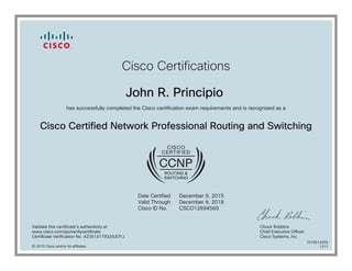 Cisco Certifications
John R. Principio
has successfully completed the Cisco certification exam requirements and is recognized as a
Cisco Certified Network Professional Routing and Switching
Date Certified
Valid Through
Cisco ID No.
December 9, 2015
December 9, 2018
CSCO12694569
Validate this certificate's authenticity at
www.cisco.com/go/verifycertificate
Certificate Verification No. 423514179329JOYJ
Chuck Robbins
Chief Executive Officer
Cisco Systems, Inc.
© 2015 Cisco and/or its affiliates
7079514255
1217
 